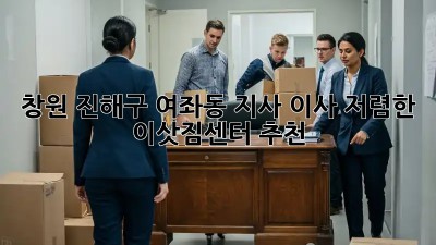 창원 진해구 여좌동 지사 이사, 저렴한 이삿짐센터 추천! ✨